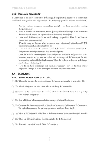 INTRODUCTION TO E-COMMERCE
35
Basics and definitions
1.3.2	 ECONOMIC CHALLENGES
E-Commerce is not only a matter of technology. It is primarily, because it is commerce,
a matter of management and organization. The following questions have to be answered:
•	 Are our business processes standardized enough – at least harmonized among
the participants?
•	 Who is allowed to participate? Are all participants trustworthy? Who makes the
decision which person or organization is allowed to participate?
•	 How much E-Commerce do we need to keep competitive? How do we have to
change our business model?
•	 What is going to happen after opening a new (electronic) sales channel? Will
traditional sales channels suffer from it?
•	 How can we measure the success of our E-Commerce activities? Will costs be
compensated through revenues? Will we make profit?
•	 How do we have to develop our relationship with customers, suppliers and other
business partners to be able to realize the advantages of E-Commerce for our
organization and avoid the disadvantages? How do we have to develop and change
our business relationships?
•	 How do we have to redesign our business processes? How do the roles of our
employees change? Are our employees qualified for these new roles?
1.4	EXERCISES
1.4.1	 QUESTIONS FOR YOUR SELF-STUDY
Q1.01: Where do you use the opportunities of E-Commerce actually in your daily life?
Q1.02: Which companies do you know which are doing E-Commerce?
Q1.03: 
Consider the Internet-based businesses, which we have listed above. Are they really
new business categories?
Q1.04: Find additional advantages and disadvantages of digital businesses.
Q1.05: 
Consider the above-mentioned technical and economic challenges of E-Commerce.
Try to find answers to the various questions, which we have listed.
Q1.06: What is E-Commerce? How does it differentiate from traditional business models?
Q1.07: What are different business models available for E-Commerce?
Q1.08: How can customers benefit from E-Commerce?
 