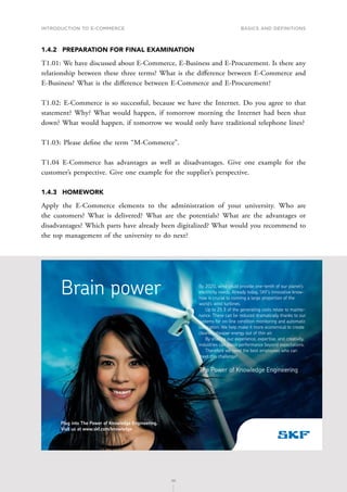 INTRODUCTION TO E-COMMERCE
36
Basics and definitions
36
1.4.2	 PREPARATION FOR FINAL EXAMINATION
T1.01: We have discussed about E-Commerce, E-Business and E-Procurement. Is there any
relationship between these three terms? What is the difference between E-Commerce and
E-Business? What is the difference between E-Commerce and E-Procurement?
T1.02: E-Commerce is so successful, because we have the Internet. Do you agree to that
statement? Why? What would happen, if tomorrow morning the Internet had been shut
down? What would happen, if tomorrow we would only have traditional telephone lines?
T1.03: Please define the term “M-Commerce”.
T1.04 E-Commerce has advantages as well as disadvantages. Give one example for the
customer’s perspective. Give one example for the supplier’s perspective.
1.4.3	HOMEWORK
Apply the E-Commerce elements to the administration of your university. Who are
the customers? What is delivered? What are the potentials? What are the advantages or
disadvantages? Which parts have already been digitalized? What would you recommend to
the top management of the university to do next?
By 2020, wind could provide one-tenth of our planet’s
electricity needs. Already today, SKF’s innovative know-
how is crucial to running a large proportion of the
world’s wind turbines.
Up to 25 % of the generating costs relate to mainte-
nance. These can be reduced dramatically thanks to our
systems for on-line condition monitoring and automatic
lubrication. We help make it more economical to create
cleaner, cheaper energy out of thin air.
By sharing our experience, expertise, and creativity,
industries can boost performance beyond expectations.
Therefore we need the best employees who can
meet this challenge!
The Power of Knowledge Engineering
Brain power
Plug into The Power of Knowledge Engineering.
Visit us at www.skf.com/knowledge
 
