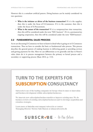 INTRODUCTION TO E-COMMERCE
39
Frameworks and architectures
39
However this is a somehow artificial pattern. Doing business can be mainly considered via
two questions:
•	 Who is the initiator or driver of the business transaction? If it is the supplier,
then this is under the focus of E-Commerce. If it is the customer, then this is
under the focus of E-Procurement.
•	 What is the nature of the transaction? If it is a temporary/one time transaction,
then this will be considered under the term “B2C business”. If it is a permanent/an
ongoing cooperation, then this will be considered under the term “B2B business”.
2.2	 FUNDAMENTAL SALES PROCESS
As we are discussing E-Commerce we have to know in detail what is going on in E-Commerce
transactions. Thus we have to consider the basic or fundamental sales process. This process
describes the general pattern of making business in delivering goods or providing services
and getting payments for this. Here we can differentiate as we generally and due to Porter’s
value chain do it in process management between the primary or kernel process and a
secondary or supporting process (Baan 2014, p. 113).
 