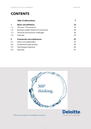 INTRODUCTION TO E-COMMERCE
4
Contents
4
CONTENTS
	 Table of abbreviations	 7
1	 Basics and definitions	 15
1.1	 The term “E-Commerce”	 16
1.2	 Business models related to E-Commerce	 24
1.3	 Technical and economic challenges	 34
1.4	Exercises	 35
2	
Frameworks and architectures	 37
2.1	 Actors and stakeholders	 37
2.2	 Fundamental sales process	 39
2.3	 Technological elements	 44
2.4	Exercises	 61
360°
thinking.
Discover the truth at www.deloitte.ca/careers
© Deloitte  Touche LLP and affiliated entities.
Dis
Deloitte  Touche LLP and affiliated entities.
360°
thinking.
Discover the truth at www.deloitte.ca/careers
© Deloitte  Touche LLP and affiliated entities.
360°
thinking.
Discover the truth at www.deloitte.ca/careers
 