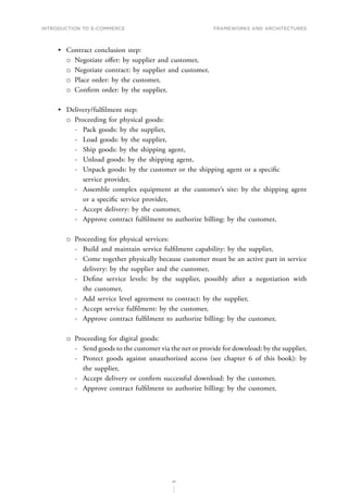 INTRODUCTION TO E-COMMERCE
41
Frameworks and architectures
•	 Contract conclusion step:
о
о Negotiate offer: by supplier and customer,
о
о Negotiate contract: by supplier and customer,
о
о Place order: by the customer,
о
о Confirm order: by the supplier,
•	 Delivery/fulfilment step:
о
о Proceeding for physical goods:
-
- Pack goods: by the supplier,
-
- Load goods: by the supplier,
-
- Ship goods: by the shipping agent,
-
- Unload goods: by the shipping agent,
-
- Unpack goods: by the customer or the shipping agent or a specific
service provider,
-
- Assemble complex equipment at the customer’s site: by the shipping agent
or a specific service provider,
-
- Accept delivery: by the customer,
-
- Approve contract fulfilment to authorize billing: by the customer,
о
о Proceeding for physical services:
-
- Build and maintain service fulfilment capability: by the supplier,
-
- Come together physically because customer must be an active part in service
delivery: by the supplier and the customer,
-
- Define service levels: by the supplier, possibly after a negotiation with
the customer,
-
- Add service level agreement to contract: by the supplier,
-
- Accept service fulfilment: by the customer,
-
- Approve contract fulfilment to authorize billing: by the customer,
о
о Proceeding for digital goods:
-
- Send goods to the customer via the net or provide for download: by the supplier,
-
- Protect goods against unauthorized access (see chapter 6 of this book): by
the supplier,
-
- Accept delivery or confirm successful download: by the customer,
-
- Approve contract fulfilment to authorize billing: by the customer,
 