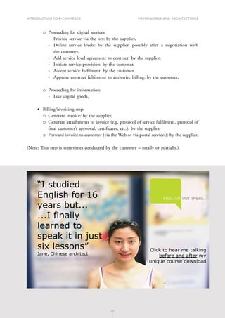 INTRODUCTION TO E-COMMERCE
42
Frameworks and architectures
42
о
о Proceeding for digital services:
-
- Provide service via the net: by the supplier,
-
- Define service levels: by the supplier, possibly after a negotiation with
the customer,
-
- Add service level agreement to contract: by the supplier,
-
- Initiate service provision: by the customer,
-
- Accept service fulfilment: by the customer,
-
- Approve contract fulfilment to authorize billing: by the customer,
о
о Proceeding for information:
-
- Like digital goods,
•	 Billing/invoicing step:
о
о Generate invoice: by the supplier,
о
о Generate attachments to invoice (e.g. protocol of service fulfilment, protocol of
final customer’s approval, certificates, etc.): by the supplier,
о
о Forward invoice to customer (via the Web or via postal services): by the supplier,
(Note: This step is sometimes conducted by the customer – totally or partially.)
 