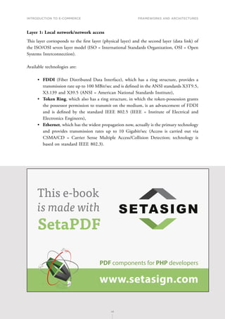 INTRODUCTION TO E-COMMERCE
45
Frameworks and architectures
45
Layer 1: Local network/network access
This layer corresponds to the first layer (physical layer) and the second layer (data link) of
the ISO/OSI seven layer model (ISO = International Standards Organization, OSI = Open
Systems Interconnection).
Available technologies are:
•	 FDDI (Fiber Distributed Data Interface), which has a ring structure, provides a
transmission rate up to 100 MBit/sec and is defined in the ANSI standards X3T9.5,
X3.139 and X39.5 (ANSI = American National Standards Institute),
•	 Token Ring, which also has a ring structure, in which the token-possession grants
the possessor permission to transmit on the medium, is an advancement of FDDI
and is defined by the standard IEEE 802.5 (IEEE = Institute of Electrical and
Electronics Engineers),
•	 Ethernet, which has the widest propagation now, actually is the primary technology
and provides transmission rates up to 10 Gigabit/sec (Access is carried out via
CSMA/CD = Carrier Sense Multiple Access/Collision Detection; technology is
based on standard IEEE 802.3).
PDF components for PHP developers
www.setasign.com
SETASIGN
This e-book
is made with
SetaPDF
 