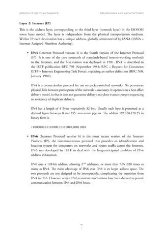 INTRODUCTION TO E-COMMERCE
46
Frameworks and architectures
Layer 2: Internet (IP)
This is the address layer, corresponding to the third layer (network layer) in the ISO/OSI
seven layer model. The layer is independent from the physical transportation medium.
Within IP each destination has a unique address, globally administered by IANA (IANA =
Internet Assigned Numbers Authority).
•	 IPv4 (Internet Protocol version 4) is the fourth version of the Internet Protocol
(IP). It is one of the core protocols of standards-based internetworking methods
in the Internet, and the first version was deployed in 1981. IPv4 is described in
the IETF publication RFC 791 (September 1981; RFC = Request for Comment;
IETF = Internet Engineering Task Force), replacing an earlier definition (RFC 760,
January 1980).
IPv4 is a connectionless protocol for use on packet-switched networks. No permanent
physical link between participants of the network is necessary. It operates on a best effort
delivery model, in that it does not guarantee delivery, nor does it assure proper sequencing
or avoidance of duplicate delivery.
IPv4 has a length of 4 Bytes respectively 32 bits. Usually each byte is presented as a
decimal figure between 0 and 255: nnn.mmm.ppp.sss. The address 192.168.178.25 in
binary form is
11000000.10101000.10110010.00011001
•	 IPv6 (Internet Protocol version 6) is the most recent version of the Internet
Protocol (IP), the communications protocol that provides an identification and
location system for computers on networks and routes traffic across the Internet.
IPv6 was developed by IETF to deal with the long-anticipated problem of IPv4
address exhaustion.
IPv6 uses a 128-bit address, allowing 2128
addresses, or more than 7.9×1028 times as
many as IPv4. The main advantage of IPv6 over IPv4 is its larger address space. The
two protocols are not designed to be interoperable, complicating the transition from
IPv4 to IPv6. However, several IPv6 transition mechanisms have been devised to permit
communication between IPv4 and IPv6 hosts.
 