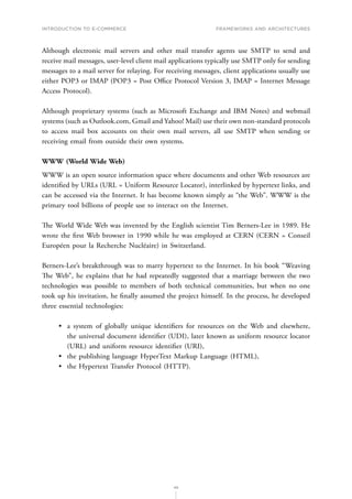 INTRODUCTION TO E-COMMERCE
49
Frameworks and architectures
Although electronic mail servers and other mail transfer agents use SMTP to send and
receive mail messages, user-level client mail applications typically use SMTP only for sending
messages to a mail server for relaying. For receiving messages, client applications usually use
either POP3 or IMAP (POP3 = Post Office Protocol Version 3, IMAP = Internet Message
Access Protocol).
Although proprietary systems (such as Microsoft Exchange and IBM Notes) and webmail
systems (such as Outlook.com, Gmail and Yahoo! Mail) use their own non-standard protocols
to access mail box accounts on their own mail servers, all use SMTP when sending or
receiving email from outside their own systems.
WWW (World Wide Web)
WWW is an open source information space where documents and other Web resources are
identified by URLs (URL = Uniform Resource Locator), interlinked by hypertext links, and
can be accessed via the Internet. It has become known simply as “the Web”. WWW is the
primary tool billions of people use to interact on the Internet.
The World Wide Web was invented by the English scientist Tim Berners-Lee in 1989. He
wrote the first Web browser in 1990 while he was employed at CERN (CERN = Conseil
Européen pour la Recherche Nucléaire) in Switzerland.
Berners-Lee’s breakthrough was to marry hypertext to the Internet. In his book “Weaving
The Web”, he explains that he had repeatedly suggested that a marriage between the two
technologies was possible to members of both technical communities, but when no one
took up his invitation, he finally assumed the project himself. In the process, he developed
three essential technologies:
•	 a system of globally unique identifiers for resources on the Web and elsewhere,
the universal document identifier (UDI), later known as uniform resource locator
(URL) and uniform resource identifier (URI),
•	 the publishing language HyperText Markup Language (HTML),
•	 the Hypertext Transfer Protocol (HTTP).
 