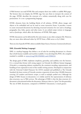 INTRODUCTION TO E-COMMERCE
52
Frameworks and architectures
A Web browser can read HTML files and compose them into visible or audible Web pages.
The browser does not display the HTML tags, but uses them to interpret the content of
the page. HTML describes the structure of a website semantically along with cues for
presentation. It is not a programming language.
HTML elements form the building blocks of all websites. HTML allows images and
objects to be embedded and can be used to create interactive forms. It provides a means
to create structured documents by denoting structural semantics for text such as headings,
paragraphs, lists, links, quotes and other items. It can embed scripts written in languages
such as JavaScript, which affect the behaviour of HTML Web pages.
HTML documents can be delivered by the same means as any other computer file. However,
they are most often delivered either by HTTP from a Web server or by E-Mail.
There are a lot of specific HTML-editors available (Open Source, Freeware, Commercial software).
XML (Extended Markup Language)
XML is a markup language that defines a set of rules for encoding documents in a format
that is both human-readable and machine-readable. It was developed by W3C; the complete
standard is available at www.w3.org/TR/1998/REC-xml-19980210.
The design goals of XML emphasize simplicity, generality, and usability over the Internet.
It is a textual data format with strong support via Unicode for different human languages
(Unicode is a computing industry standard for the consistent encoding, representation, and
handling of text expressed in most of the world’s writing systems. Developed in conjunction
with the Universal Coded Character Set (UCS) standard and published as The Unicode
Standard, the latest version of Unicode contains a repertoire of more than 128,000 characters
covering 135 modern and historic scripts, as well as multiple symbol sets.) Although the
design of XML focuses on documents, it is widely used for the representation of arbitrary
data structures, e.g. in Web services. The advantage of XML is that the data structure of a
document is documented within the document. However, there is a “price” for this generality:
The size of XML documents, compared to EDIFACT documents, is much greater.
 