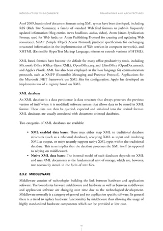 INTRODUCTION TO E-COMMERCE
53
Frameworks and architectures
As of 2009, hundreds of document formats using XML syntax have been developed, including
RSS (Rich Site Summary; a family of standard Web feed formats to publish frequently
updated information: blog entries, news headlines, audio, video), Atom (Atom Syndication
Format; used for Web feeds; or: Atom Publishing Protocol for creating and updating Web
resources.), SOAP (Simple Object Access Protocol; protocol specification for exchanging
structured information in the implementation of Web services in computer networks), and
XHTML (Extensible HyperText Markup Language; mirrors or extends versions of HTML).
XML-based formats have become the default for many office-productivity tools, including
Microsoft Office (Office Open XML), OpenOffice.org and LibreOffice (OpenDocument),
and Apple’s iWork. XML has also been employed as the base language for communication
protocols, such as XMPP (Extensible Messaging and Presence Protocol). Applications for
the Microsoft .NET framework use XML files for configuration. Apple has developed an
implementation of a registry based on XML.
XML database
An XML database is a data persistence (a data structure that always preserves the previous
version of itself when it is modified) software system that allows data to be stored in XML
format. These data can then be queried, exported and serialized into the desired format.
XML databases are usually associated with document-oriented databases.
Two categories of XML databases are available:
•	 XML enabled data bases: These may either map XML to traditional database
structures (such as a relational database), accepting XML as input and rendering
XML as output, or more recently support native XML types within the traditional
database. This term implies that the database processes the XML itself (as opposed
to relying on middleware).
•	 Native XML data bases: The internal model of such databases depends on XML
and uses XML documents as the fundamental unit of storage, which are, however,
not necessarily stored in the form of text files.
2.3.2	MIDDLEWARE
Middleware consists of technologies building the link between hardware and application
software. The boundaries between middleware and hardware as well as between middleware
and application software are changing over time due to the technological development.
Middleware normally is a category of general and not application specific software. In general
there is a trend to replace hardware functionality by middleware thus allowing the usage of
highly standardized hardware components which can be provided at low cost.
 