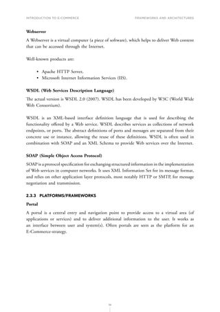 INTRODUCTION TO E-COMMERCE
56
Frameworks and architectures
Webserver
A Webserver is a virtual computer (a piece of software), which helps to deliver Web content
that can be accessed through the Internet.
Well-known products are:
•	 Apache HTTP Server,
•	 Microsoft Internet Information Services (IIS).
WSDL (Web Services Description Language)
The actual version is WSDL 2.0 (2007). WSDL has been developed by W3C (World Wide
Web Consortium).
WSDL is an XML-based interface definition language that is used for describing the
functionality offered by a Web service. WSDL describes services as collections of network
endpoints, or ports. The abstract definitions of ports and messages are separated from their
concrete use or instance, allowing the reuse of these definitions. WSDL is often used in
combination with SOAP and an XML Schema to provide Web services over the Internet.
SOAP (Simple Object Access Protocol)
SOAP is a protocol specification for exchanging structured information in the implementation
of Web services in computer networks. It uses XML Information Set for its message format,
and relies on other application layer protocols, most notably HTTP or SMTP, for message
negotiation and transmission.
2.3.3	PLATFORMS/FRAMEWORKS
Portal
A portal is a central entry and navigation point to provide access to a virtual area (of
applications or services) and to deliver additional information to the user. It works as
an interface between user and system(s). Often portals are seen as the platform for an
E-Commerce-strategy.
 