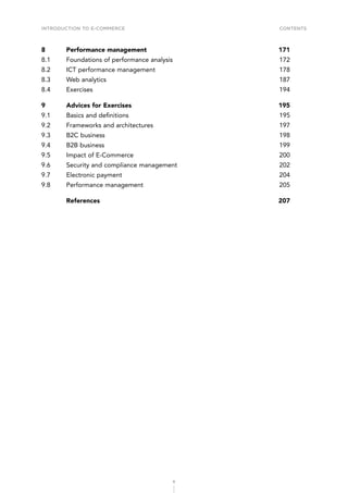 INTRODUCTION TO E-COMMERCE
6
Contents
8	 Performance management	 171
8.1	 Foundations of performance analysis	 172
8.2	 ICT performance management	 178
8.3	 Web analytics	 187
8.4	Exercises	 194
9	 Advices for Exercises	 195
9.1	 Basics and definitions	 195
9.2	 Frameworks and architectures	 197
9.3	 B2C business	 198
9.4	 B2B business	 199
9.5	 Impact of E-Commerce	 200
9.6	 Security and compliance management	 202
9.7	 Electronic payment	 204
9.8	 Performance management	 205
	References	 207
 
