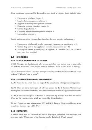 INTRODUCTION TO E-COMMERCE
61
Frameworks and architectures
These application systems will be discussed in more detail in chapters 3 and 4 of this book:
•	 Procurement platform: chapter 3,
•	 Supply chain management: chapter 4,
•	 Supplier relationship management: chapter 4,
•	 Enterprise resource planning: chapter 4,
•	 Online shop: chapter 3,
•	 Customer relationship management: chapter 3,
•	 Marketplace: chapter 4.
In this architecture three elements have interfaces between supplier and customer:
•	 Procurement platform (driven by customer): 1 customer, n suppliers (n  1),
•	 Online shop (driven by supplier): 1 supplier, m customers (m  1),
•	 Marketplace (driven by third party): n suppliers, m customers (n 1, m  1; third
party may be a supplier).
2.4	EXERCISES
2.4.1	 QUESTIONS FOR YOUR SELF-STUDY
Q2.01: Compare the fundamental sales process as it has been shown here to your daily
life and the “traditional” sales process. What is different? What is new? What is missing?
Q2.02: How much should a business manager know about technical subjects? What is “need
to know”? What is “nice to know”?
2.4.2	 PREPARATION FOR FINAL EXAMINATION
T2.01: Please list the seven plus one steps of the fundamental selling/purchasing process.
T2.02: There are three basic types of software systems in the E-Business: Online Shop/
Marketplace/ProcurementPlatform.Characterizethembythenumberofsuppliersandcustomers.
T2.03: A basic technology of E-Business is abbreviated by TCP/IP. Was does this mean?
What are the two functions, which are covered by this technology?
T2. 04: Explain the two abbreviations B2C and B2B. Do you think it could make sense
to define a business type C2C? Why?
2.4.3	HOMEWORK
It is often stated, that E-Commerce will lead to fully digital economics. Find a realistic view
onto this topic. Which parts of the business can be digitalized? Which cannot?
 