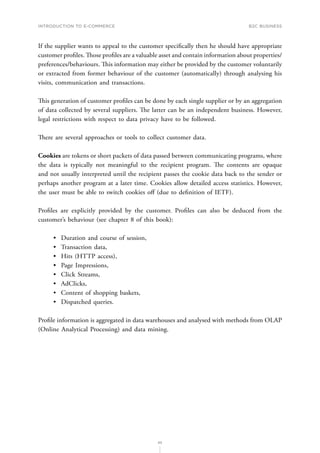 INTRODUCTION TO E-COMMERCE
65
B2C business
If the supplier wants to appeal to the customer specifically then he should have appropriate
customer profiles. Those profiles are a valuable asset and contain information about properties/
preferences/behaviours. This information may either be provided by the customer voluntarily
or extracted from former behaviour of the customer (automatically) through analysing his
visits, communication and transactions.
This generation of customer profiles can be done by each single supplier or by an aggregation
of data collected by several suppliers. The latter can be an independent business. However,
legal restrictions with respect to data privacy have to be followed.
There are several approaches or tools to collect customer data.
Cookies are tokens or short packets of data passed between communicating programs, where
the data is typically not meaningful to the recipient program. The contents are opaque
and not usually interpreted until the recipient passes the cookie data back to the sender or
perhaps another program at a later time. Cookies allow detailed access statistics. However,
the user must be able to switch cookies off (due to definition of IETF).
Profiles are explicitly provided by the customer. Profiles can also be deduced from the
customer’s behaviour (see chapter 8 of this book):
•	 Duration and course of session,
•	 Transaction data,
•	 Hits (HTTP access),
•	 Page Impressions,
•	 Click Streams,
•	 AdClicks,
•	 Content of shopping baskets,
•	 Dispatched queries.
Profile information is aggregated in data warehouses and analysed with methods from OLAP
(Online Analytical Processing) and data mining.
 