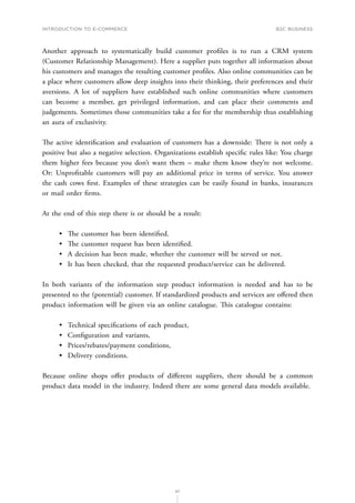 INTRODUCTION TO E-COMMERCE
67
B2C business
Another approach to systematically build customer profiles is to run a CRM system
(Customer Relationship Management). Here a supplier puts together all information about
his customers and manages the resulting customer profiles. Also online communities can be
a place where customers allow deep insights into their thinking, their preferences and their
aversions. A lot of suppliers have established such online communities where customers
can become a member, get privileged information, and can place their comments and
judgements. Sometimes those communities take a fee for the membership thus establishing
an aura of exclusivity.
The active identification and evaluation of customers has a downside: There is not only a
positive but also a negative selection. Organizations establish specific rules like: You charge
them higher fees because you don’t want them – make them know they’re not welcome.
Or: Unprofitable customers will pay an additional price in terms of service. You answer
the cash cows first. Examples of these strategies can be easily found in banks, insurances
or mail order firms.
At the end of this step there is or should be a result:
•	 The customer has been identified.
•	 The customer request has been identified.
•	 A decision has been made, whether the customer will be served or not.
•	 It has been checked, that the requested product/service can be delivered.
In both variants of the information step product information is needed and has to be
presented to the (potential) customer. If standardized products and services are offered then
product information will be given via an online catalogue. This catalogue contains:
•	 Technical specifications of each product,
•	 Configuration and variants,
•	 Prices/rebates/payment conditions,
•	 Delivery conditions.
Because online shops offer products of different suppliers, there should be a common
product data model in the industry. Indeed there are some general data models available.
 