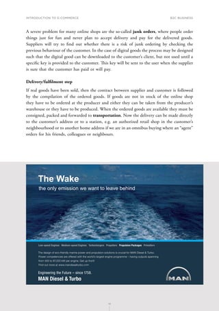 INTRODUCTION TO E-COMMERCE
72
B2C business
72
A severe problem for many online shops are the so-called junk orders, where people order
things just for fun and never plan to accept delivery and pay for the delivered goods.
Suppliers will try to find out whether there is a risk of junk ordering by checking the
previous behaviour of the customer. In the case of digital goods the process may be designed
such that the digital good can be downloaded to the customer’s client, but not used until a
specific key is provided to the customer. This key will be sent to the user when the supplier
is sure that the customer has paid or will pay.
Delivery/fulfilment step
If real goods have been sold, then the contract between supplier and customer is followed
by the compilation of the ordered goods. If goods are not in stock of the online shop
they have to be ordered at the producer and either they can be taken from the producer’s
warehouse or they have to be produced. When the ordered goods are available they must be
consigned, packed and forwarded to transportation. Now the delivery can be made directly
to the customer’s address or to a station, e.g. an authorized retail shop in the customer’s
neighbourhood or to another home address if we are in an omnibus buying where an “agent”
orders for his friends, colleagues or neighbours.
6JGFGUKIPQHGEQHTKGPFN[OCTKPGRQYGTCPFRTQRWNUKQPUQNWVKQPUKUETWEKCNHQT/#0KGUGN6WTDQ
2QYGTEQORGVGPEKGUCTGQHHGTGFYKVJVJGYQTNFoUNCTIGUVGPIKPGRTQITCOOGsJCXKPIQWVRWVUURCPPKPI
HTQOVQM9RGTGPIKPG)GVWRHTQPV
(KPFQWVOQTGCVYYYOCPFKGUGNVWTDQEQO
.QYURGGF'PIKPGU/GFKWOURGGF'PIKPGU6WTDQEJCTIGTU2TQRGNNGTU2TQRWNUKQP2CEMCIGU2TKOG5GTX
The Wake
the only emission we want to leave behind
 