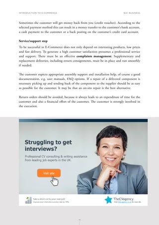 INTRODUCTION TO E-COMMERCE
75
B2C business
75
Sometimes the customer will get money back from you (credit voucher). According to the
selected payment method this can result in a money transfer to the customer’s bank account,
a cash payment to the customer or a back posting on the customer’s credit card account.
Service/support step
To be successful in E-Commerce does not only depend on interesting products, low prices
and fast delivery. To generate a high customer satisfaction presumes a professional service
and support. There must be an effective complaints management. Supplementary and
replacement deliveries, including return consignments, must be in place and run smoothly
if needed.
The customer expects appropriate assembly support and installation help, of course a good
documentation, e.g. user manuals, FAQ options. If a repair of a delivered component is
necessary picking up and sending back of the component to the supplier should be as easy
as possible for the customer. It may be that an on-site repair is the best alternative.
Return orders should be avoided, because it always leads to an expenditure of time for the
customer and also a financial effort of the customer. The customer is strongly involved in
the execution.
 