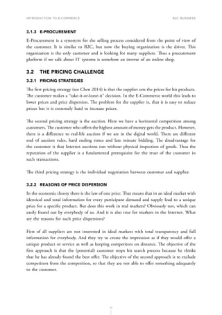 INTRODUCTION TO E-COMMERCE
77
B2C business
3.1.3	E-PROCUREMENT
E-Procurement is a synonym for the selling process considered from the point of view of
the customer. It is similar to B2C, but now the buying organization is the driver. This
organization is the only customer and is looking for many suppliers. Thus a procurement
platform if we talk about IT systems is somehow an inverse of an online shop.
3.2	 THE PRICING CHALLENGE
3.2.1	 PRICING STRATEGIES
The f﻿irst pricing strategy (see Chen 2014) is that the supplier sets the prices for his products.
The customer makes a “take-it-or-leave-it” decision. In the E-Commerce world this leads to
lower prices and price dispersion. The problem for the supplier is, that it is easy to reduce
prices but it is extremely hard to increase prices.
The second pricing strategy is the auction. Here we have a horizontal competition among
customers. The customer who offers the highest amount of money gets the product. However,
there is a difference to real-life auction if we are in the digital world. There are different
end of auction rules, hard ending times and late minute bidding. The disadvantage for
the customer is that Internet auctions run without physical inspection of goods. Thus the
reputation of the supplier is a fundamental prerequisite for the trust of the customer in
such transactions.
The third pricing strategy is the individual negotiation between customer and supplier.
3.2.2	 REASONS OF PRICE DISPERSION
In the economic theory there is the law of one price. That means that in an ideal market with
identical and total information for every participant demand and supply lead to a unique
price for a specific product. But does this work in real markets? Obviously not, which can
easily found out by everybody of us. And it is also true for markets in the Internet. What
are the reasons for such price dispersions?
First of all suppliers are not interested in ideal markets with total transparency and full
information for everybody. And they try to create the impression as if they would offer a
unique product or service as well as keeping competitors on distance. The objective of the
first approach is that the (potential) customer stops his search process because he thinks
that he has already found the best offer. The objective of the second approach is to exclude
competitors from the competition, so that they are not able to offer something adequately
to the customer.
 