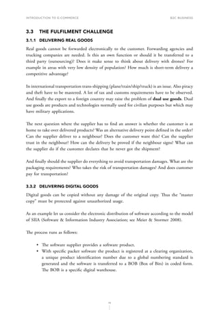 INTRODUCTION TO E-COMMERCE
79
B2C business
3.3	 THE FULFILMENT CHALLENGE
3.1.1	 DELIVERING REAL GOODS
Real goods cannot be forwarded electronically to the customer. Forwarding agencies and
trucking companies are needed. Is this an own function or should it be transferred to a
third party (outsourcing)? Does it make sense to think about delivery with drones? For
example in areas with very low density of population? How much is short-term delivery a
competitive advantage?
In international transportation trans-shipping (plane/train/ship/truck) is an issue. Also piracy
and theft have to be mastered. A lot of tax and customs requirements have to be observed.
And finally the export to a foreign country may raise the problem of dual use goods. Dual
use goods are products and technologies normally used for civilian purposes but which may
have military applications.
The next question where the supplier has to find an answer is whether the customer is at
home to take over delivered products? Was an alternative delivery point defined in the order?
Can the supplier deliver to a neighbour? Does the customer want this? Can the supplier
trust in the neighbour? How can the delivery be proved if the neighbour signs? What can
the supplier do if the customer declares that he never got the shipment?
And f﻿﻿inally should the supplier do everything to avoid transportation damages. What are the
packaging requirements? Who takes the risk of transportation damages? And does customer
pay for transportation?
3.3.2	 DELIVERING DIGITAL GOODS
Digital goods can be copied without any damage of the original copy. Thus the “master
copy” must be protected against unauthorized usage.
As an example let us consider the electronic distribution of software according to the model
of SIIA (Software  Information Industry Association; see Meier  Stormer 2008).
The process runs as follows:
•	 The software supplier provides a software product.
•	 With specific packer software the product is registered at a clearing organization,
a unique product identification number due to a global numbering standard is
generated and the software is transferred to a BOB (Box of Bits) in coded form.
The BOB is a specific digital warehouse.
 