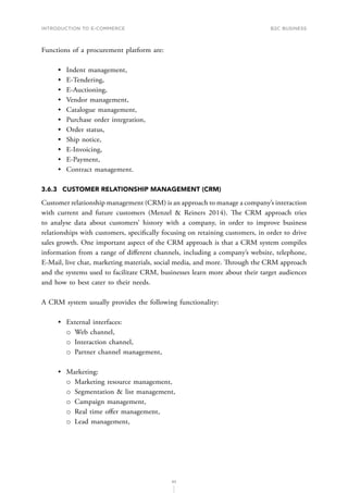 INTRODUCTION TO E-COMMERCE
83
B2C business
Functions of a procurement platform are:
•	 Indent management,
•	 E-Tendering,
•	 E-Auctioning,
•	 Vendor management,
•	 Catalogue management,
•	 Purchase order integration,
•	 Order status,
•	 Ship notice,
•	 E-Invoicing,
•	 E-Payment,
•	 Contract management.
3.6.3	 CUSTOMER RELATIONSHIP MANAGEMENT (CRM)
Customer relationship management (CRM) is an approach to manage a company’s interaction
with current and future customers (Menzel  Reiners 2014). The CRM approach tries
to analyse data about customers’ history with a company, in order to improve business
relationships with customers, specifically focusing on retaining customers, in order to drive
sales growth. One important aspect of the CRM approach is that a CRM system compiles
information from a range of different channels, including a company’s website, telephone,
E-Mail, live chat, marketing materials, social media, and more. Through the CRM approach
and the systems used to facilitate CRM, businesses learn more about their target audiences
and how to best cater to their needs.
A CRM system usually provides the following functionality:
•	 External interfaces:
о
о Web channel,
о
о Interaction channel,
о
о Partner channel management,
•	 Marketing:
о
о Marketing resource management,
о
о Segmentation  list management,
о
о Campaign management,
о
о Real time offer management,
о
о Lead management,
 