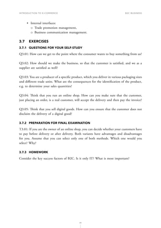 INTRODUCTION TO E-COMMERCE
85
B2C business
•	 Internal interfaces:
о
о Trade promotion management,
о
о Business communication management.
3.7	EXERCISES
3.7.1	 QUESTIONS FOR YOUR SELF-STUDY
Q3.01: How can we get to the point where the consumer wants to buy something from us?
Q3.02: How should we make the business, so that the customer is satisfied, and we as a
supplier are satisfied as well?
Q3.03: You are a producer of a specific product, which you deliver in various packaging sizes
and different trade units. What are the consequences for the identification of the product,
e.g. to determine your sales quantities?
Q3.04: Think that you run an online shop. How can you make sure that the customer,
just placing an order, is a real customer, will accept the delivery and then pay the invoice?
Q3.05: Think that you sell digital goods. How can you ensure that the customer does not
disclaim the delivery of a digital good?
3.7.2	 PREPARATION FOR FINAL EXAMINATION
T3.01: If you are the owner of an online shop, you can decide whether your customers have
to pay before delivery or after delivery. Both variants have advantages and disadvantages
for you. Assume that you can select only one of both methods. Which one would you
select? Why?
3.7.3	HOMEWORK
Consider the key success factors of B2C. Is it only IT? What is most important?
 