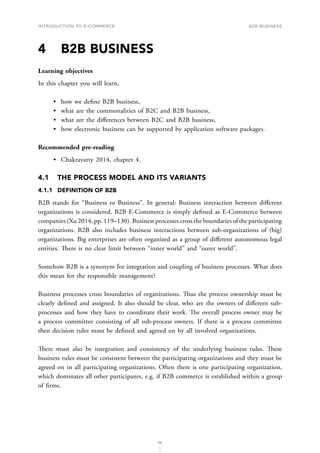 INTRODUCTION TO E-COMMERCE
86
B2B business
4	 B2B BUSINESS
Learning objectives
In this chapter you will learn,
•	 how we define B2B business,
•	 what are the commonalities of B2C and B2B business,
•	 what are the differences between B2C and B2B business,
•	 how electronic business can be supported by application software packages.
Recommended pre-reading
•	 Chakravarty 2014, chapter 4.
4.1	 THE PROCESS MODEL AND ITS VARIANTS
4.1.1	 DEFINITION OF B2B
B2B stands for “Business to Business”. In general: Business interaction between different
organizations is considered. B2B E-Commerce is simply defined as E-Commerce between
companies (Xu 2014, pp. 119–130). Business processes cross the boundaries of the participating
organizations. B2B also includes business interactions between sub-organizations of (big)
organizations. Big enterprises are often organized as a group of different autonomous legal
entities. There is no clear limit between “inner world” and “outer world”.
Somehow B2B is a synonym for integration and coupling of business processes. What does
this mean for the responsible management?
Business processes cross boundaries of organizations. Thus the process ownership must be
clearly defined and assigned. It also should be clear, who are the owners of different sub-
processes and how they have to coordinate their work. The overall process owner may be
a process committee consisting of all sub-process owners. If there is a process committee
then decision rules must be defined and agreed on by all involved organizations.
There must also be integration and consistency of the underlying business rules. These
business rules must be consistent between the participating organizations and they must be
agreed on in all participating organizations. Often there is one participating organization,
which dominates all other participants, e.g. if B2B commerce is established within a group
of firms.
 
