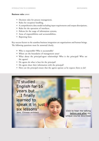 INTRODUCTION TO E-COMMERCE
87
B2B business
87
Business rules cover:
•	 Decision rules for process management,
•	 Rules for exception handling,
•	 A comprehensive data model including input requirements and output descriptions,
•	 Rules for the operation of interfaces,
•	 Policies for the usage of information systems,
•	 Areas of responsibilities and accountabilities,
•	 Reporting lines.
Key success factors to the seamless business integration are organizations and human beings.
The following questions must be answered clearly:
•	 Who is responsible? Who is accountable?
•	 Where are the boundaries of management areas?
•	 What about the principal-agent relationship? Who is the principal? Who are
the agents?
•	 Do agents do what is best for the principal?
•	 Do agents share their information with the principal?
•	 How can the principal ensure that the agents operate as he expects them to do?
 