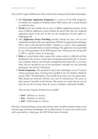 INTRODUCTION TO E-COMMERCE
88
B2B business
How can ICT support B2B business? This is done by the subsequently described technologies:
•	 EAI (Enterprise Application Integration) is a sub-area of the B2B integration.
It considers the coupling of databases and/or ERP systems and is mainly focused
on technical issues.
•	 Portals are the user interface for an access to different application systems. So the
suite of different application systems behind the portal looks like one integrated
application system to the user. In this area the management of access rights is a
challenging task.
•	 ASP (Application Service Providing) provides software for users, who are not
mandatorily members of the same organization.With the emerging cloud technologies
ASP is more or less absorbed by SAAS = Software as a service, where application
services are technically based on cloud technology. The application may be provided
by one of the participants of the B2B structure, but a third party may also provide
it. ASP is a specific variant of outsourcing.
•	 Hubs are central points where output from various senders is collected and then
distributed to the receivers. A hub takes messages/documents/data files. It converts
and transforms formats and forwards messages/documents/data files to receivers.
Hubs may be operated by one of the participants (normally the most powerful
participant), but also by a third party.
•	 Cloud Computing is the synonym for up-to-date technologies to use IT systems
without possessing them or having them installed in the own facilities (Marks 
Lozano 2010). The philosophy is: You actually do not have your own power plant.
Why should you tomorrow still have your own IT infrastructure? The access to
these systems is possible via the Internet. The systems are virtual and you can use
them but you do not know where the server or database is physically installed.
There are three categories of cloud services available:
о
о SaaS = Software as a Service,
о
о Paas = Platform as a Service,
о
о IaaS = Infrastructure as a Service.
Of course, cloud technologies can be used in-house, which would be somehow similar to the
internal usage of Internet technologies, the so-called intranet. In many cases cloud services
will be provided by a third party, the CSP (Cloud Service Provider).
 