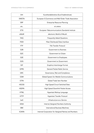 INTRODUCTION TO E-COMMERCE
9
Table of abbreviations
EHI EuroHandelsInstitut (EuroTradeInstitute)
EMOTA European E-Commerce and Mail Order Trade Association
ERP Enterprise Resource Planning
etc. et cetera
ETSI European Telecommunications Standards Institute
eWoM electronic World of Mouth
FAQ Frequently Asked Questions
FDDI Fiber Distributed Data Interface
FTP File Transfer Protocol
G2B Government to Business
G2C Government to Citizen
G2E Government to Employees
G2G Government to Government
GIF Graphics Interchange Format
GPRS General Packet Radio Service
GRC Governance, Risk and Compliance
GSM Global System for Mobile Communications
GTIN Global Trade Item Number
HSCSD High Speed Circuit Switched Data
HSDPA High Speed Downlink Packet Access
HTML Hypertext Markup Language
HTTP Hypertext Transfer Protocol
IaaS Infrastructure as a Service
IANA Internet Assigned Numbers Authority
IBM International Business Machines
ICANN Internet Corporation for Assigned Names and Numbers
 