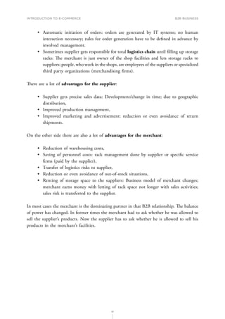 INTRODUCTION TO E-COMMERCE
91
B2B business
•	 Automatic initiation of orders: orders are generated by IT systems; no human
interaction necessary; rules for order generation have to be defined in advance by
involved management.
•	 Sometimes supplier gets responsible for total logistics chain until filling up storage
racks: The merchant is just owner of the shop facilities and lets storage racks to
suppliers; people, who work in the shops, are employees of the suppliers or specialized
third party organizations (merchandising firms).
There are a lot of advantages for the supplier:
•	 Supplier gets precise sales data: Development/change in time; due to geographic
distribution,
•	 Improved production management,
•	 Improved marketing and advertisement: reduction or even avoidance of return
shipments.
On the other side there are also a lot of advantages for the merchant:
•	 Reduction of warehousing costs,
•	 Saving of personnel costs: rack management done by supplier or specific service
firms (paid by the supplier),
•	 Transfer of logistics risks to supplier,
•	 Reduction or even avoidance of out-of-stock situations,
•	 Renting of storage space to the suppliers: Business model of merchant changes;
merchant earns money with letting of rack space not longer with sales activities;
sales risk is transferred to the supplier.
In most cases the merchant is the dominating partner in that B2B relationship. The balance
of power has changed. In former times the merchant had to ask whether he was allowed to
sell the supplier’s products. Now the supplier has to ask whether he is allowed to sell his
products in the merchant’s facilities.
 