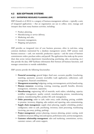 INTRODUCTION TO E-COMMERCE
98
B2B business
4.2	 B2B SOFTWARE SYSTEMS
4.2.1	 ENTERPRISE RESOURCE PLANNING (ERP)
ERP (Ganesh et al 2014) is a category of business-management software – typically a suite
of integrated applications – that an organization can use to collect, store, manage and
interpret data from many business activities, including:
•	 Product planning,
•	 Manufacturing or service delivery,
•	 Marketing and sales,
•	 Inventory management,
•	 Shipping and payment.
ERP provides an integrated view of core business processes, often in real-time, using
common databases maintained by a database management system. ERP systems track
business resources – cash, raw materials, production capacity – and the status of business
commitments: orders, purchase orders, and payroll. The applications that make up the system
share data across various departments (manufacturing, purchasing, sales, accounting, etc.)
that provide the data. ERP facilitates information flow between all business functions, and
manages connections to outside stakeholders.
ERP systems provide the following functionality:
•	 Financial accounting: general ledger, fixed asset, accounts payables (vouchering,
matching, payment), accounts receivables (cash application, collections), cash
management, financial consolidation,
•	 Managementaccounting: budgeting, costing, cost management, activity based costing,
•	 Human resources: recruiting, training, rostering, payroll, benefits, diversity
management, retirement, separation,
•	 Manufacturing: engineering, bill of materials, work orders, scheduling, capacity,
workflow management, quality control, manufacturing process, manufacturing
projects, manufacturing flow, product life cycle management,
•	 Order processing: order to cash, order entry, credit checking, pricing, available
to promise, inventory, shipping, sales analysis and reporting, sales commissioning,
•	 Supply chain management: supply chain planning, supplier scheduling, product
configurator, order to cash, purchasing, inventory, claim processing, warehousing
(receiving, put-away, picking, packing),
•	 Project management: project planning, resource planning, project costing, work
breakdownstructure,billing,timeandexpense,performanceunits,activitymanagement,
•	 Customer relationship management: sales and marketing, commissions, service,
customer contact, call centre support,
 