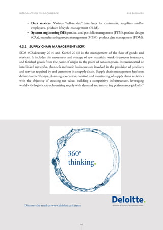 INTRODUCTION TO E-COMMERCE
99
B2B business
99
•	 Data services: Various “self-service” interfaces for customers, suppliers and/or
employees, product lifecycle management (PLM),
•	 Systems engineering (SE): product and portfolio management (PPM), product design
(CAx), manufacturing process management (MPM), product data management (PDM).
4.2.2	 SUPPLY CHAIN MANAGEMENT (SCM)
SCM (Chakravarty 2014 and Kurbel 2013) is the management of the flow of goods and
services. It includes the movement and storage of raw materials, work-in-process inventory,
and finished goods from the point of origin to the point of consumption. Interconnected or
interlinked networks, channels and node businesses are involved in the provision of products
and services required by end customers in a supply chain. Supply chain management has been
defined as the “design, planning, execution, control, and monitoring of supply chain activities
with the objective of creating net value, building a competitive infrastructure, leveraging
worldwide logistics, synchronizing supply with demand and measuring performance globally.”
360°
thinking.
Discover the truth at www.deloitte.ca/careers
© Deloitte  Touche LLP and affiliated entities.
Dis
Deloitte  Touche LLP and affiliated entities.
360°
thinking.
Discover the truth at www.deloitte.ca/careers
© Deloitte  Touche LLP and affiliated entities.
360°
thinking.
Discover the truth at www.deloitte.ca/careers
 