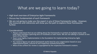 What are we going to learn today?
• High level overview of Enterprise Agile Frameworks
• Discuss key fundamentals of each framework
• We are not going to make you the expert in any of these frameworks today - However,
the resources and references will show you the path to explore these frameworks
further.
• Considerations:
• Please understand that we are talking about the frameworks in context of multiple teams with
total team members spanning tens or hundreds or even more. We are not talking in context of one
team of few teams.
• Team Level Agility implementation is the foundation for implementing Enterprise Agile
Frameworks.
• You need to figure out which framework works best for your organization based on your
organizational goals, cultural fit and respective context/constraints.
• Most of the content for review is copyrighted by the respective framework creators.
3© Mehul Kapadia
 