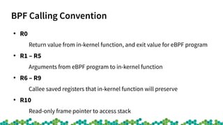 BPF Calling Convention
●
R0
Return value from in-kernel function, and exit value for eBPF program
●
R1 – R5
Arguments from eBPF program to in-kernel function
●
R6 – R9
Callee saved registers that in-kernel function will preserve
●
R10
Read-only frame pointer to access stack
 