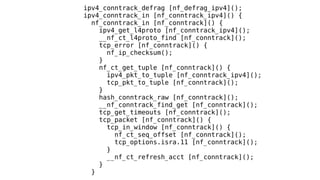 ipv4_conntrack_defrag [nf_defrag_ipv4]();
ipv4_conntrack_in [nf_conntrack_ipv4]() {
nf_conntrack_in [nf_conntrack]() {
ipv4_get_l4proto [nf_conntrack_ipv4]();
__nf_ct_l4proto_find [nf_conntrack]();
tcp_error [nf_conntrack]() {
nf_ip_checksum();
}
nf_ct_get_tuple [nf_conntrack]() {
ipv4_pkt_to_tuple [nf_conntrack_ipv4]();
tcp_pkt_to_tuple [nf_conntrack]();
}
hash_conntrack_raw [nf_conntrack]();
__nf_conntrack_find_get [nf_conntrack]();
tcp_get_timeouts [nf_conntrack]();
tcp_packet [nf_conntrack]() {
tcp_in_window [nf_conntrack]() {
nf_ct_seq_offset [nf_conntrack]();
tcp_options.isra.11 [nf_conntrack]();
}
__nf_ct_refresh_acct [nf_conntrack]();
}
}
 