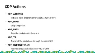 XDP Actions
●
XDP_ABORTED
Indicate eBPF program error (treat as XDP_DROP)
●
XDP_DROP
Drop the packet
●
XDP_PASS
Pass the packet up to the stack
●
XDP_TX
Transmit the packet out through the same NIC
●
XDP_REDIRECT (4.14)
Redirect the packet to another NIC or CPU
 