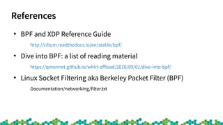 References
●
BPF and XDP Reference Guide
http://cilium.readthedocs.io/en/stable/bpf/
●
Dive into BPF: a list of reading material
https://qmonnet.github.io/whirl-ofload/2016/09/01/dive-into-bpf/
●
Linux Socket Filtering aka Berkeley Packet Filter (BPF)
Documentation/networking/filter.txt
 