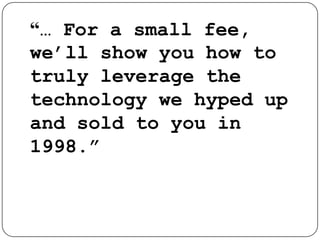 “… For a small fee, we’ll show you how to truly leverage the technology we hyped up and sold to you in 1998.”   – Technology Sales Pitch, 2001
