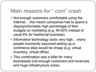Main reasons for “.com” crashNot enough customers comfortable using the Internet… this meant companies had to spend a disproportionately high percentage of their budgets on marketing (e.g. 40-50% instead of usual 5% for traditional business)Information technology costs very high… many people incorrectly assumed setting up e-commerce sites would be cheap (e.g. virtual inventory, virtual office) This combination was a killer for many businesses (not enough customers and revenues and huge infrastructure costs)