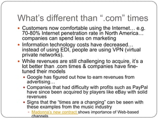 What’s different than “.com” timesCustomers now comfortable using the Internet… e.g. 70-80% Internet penetration rate in North America… companies can spend less on marketingInformation technology costs have decreased… instead of using EDI, people are using VPN (virtual private networks). While revenues are still challenging to acquire, it’s a lot better than .com times & companies have fine-tuned their modelsGoogle has figured out how to earn revenues from advertising… Companies that had difficulty with profits such as PayPal have since been acquired by players like eBay with solid revenuesSigns that the “times are a changing” can be seen with these examples from the music industryMadonna’s new contract shows importance of Web-based channelsRadiohead challenges traditional distribution approaches 