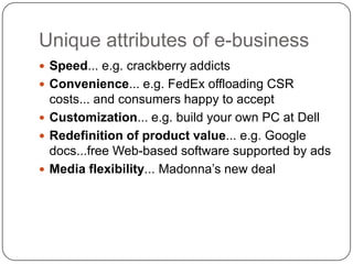 Unique attributes of e-businessSpeed... e.g. crackberry addictsConvenience... e.g. FedEx offloading CSR costs... and consumers happy to acceptCustomization... e.g. build your own PC at Dell Redefinitionofproductvalue... e.g. Google docs...free Web-based software supported by ads Mediaflexibility... Madonna’s new deal
