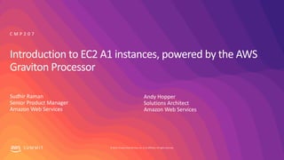 © 2019, Amazon Web Services, Inc. or its affiliates. All rights reserved.S U M M I T
Introduction to EC2 A1 instances, powered by the AWS
Graviton Processor
Sudhir Raman
Senior Product Manager
Amazon Web Services
C M P 2 0 7
Andy Hopper
Solutions Architect
Amazon Web Services
 