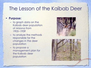 The Lesson of the Kaibab Deer Purpose:   to graph data on the Kaibab deer population of Arizona from 1905~1939  to analyze the methods responsible for the changes in the deer population  to propose a management plan for the Kaibab deer population  