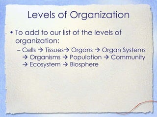 Levels of Organization To add to our list of the levels of organization: Cells    Tissues   Organs    Organ Systems    Organisms    Population    Community    Ecosystem    Biosphere 