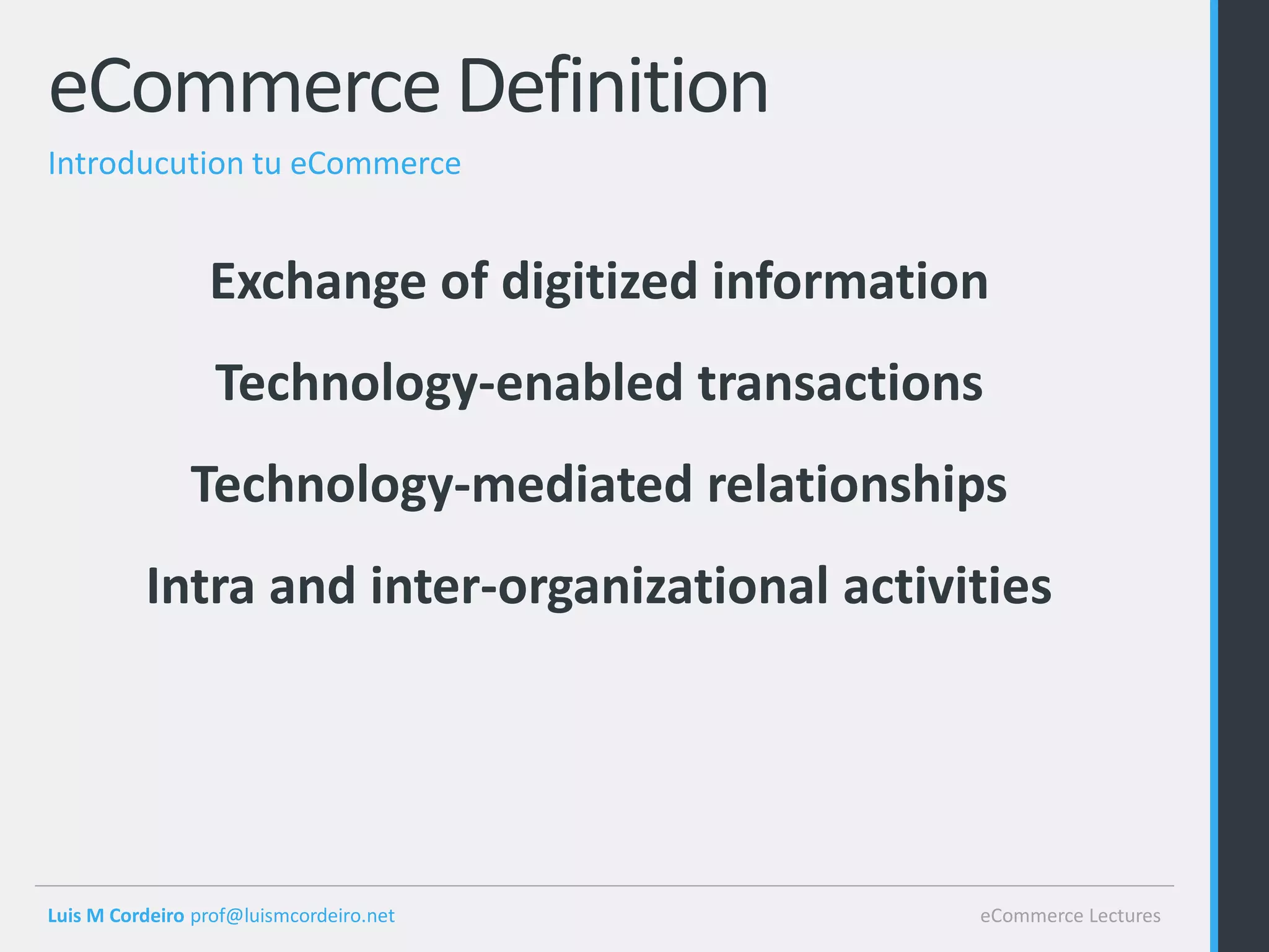 eCommerce Definition
Introducution tu eCommerce


                 Exchange of digitized information
                  Technology-enabled transactions
               Technology-mediated relationships
          Intra and inter-organizational activities




Luis M Cordeiro prof@luismcordeiro.net           eCommerce Lectures
 