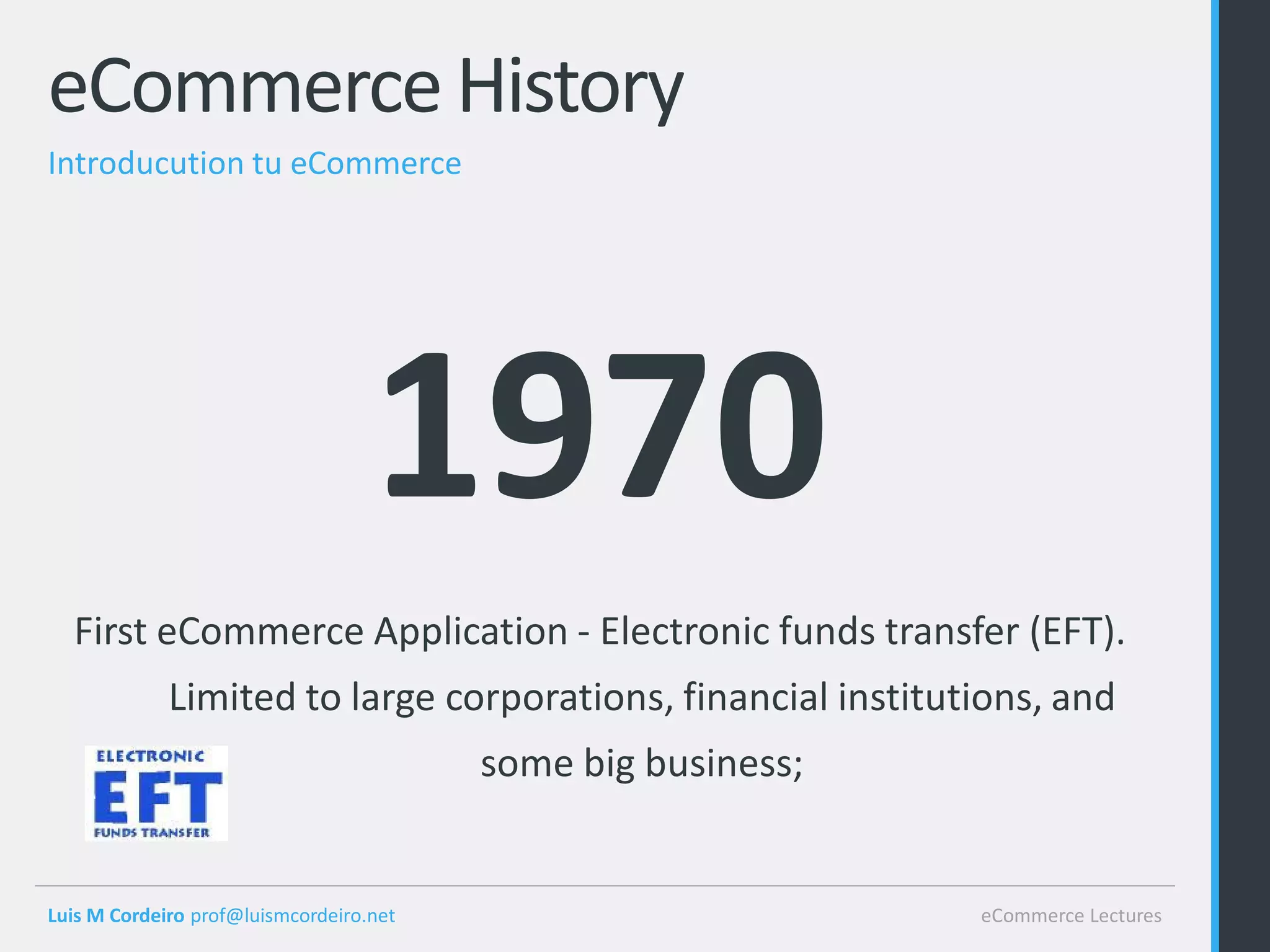 eCommerce History
Introducution tu eCommerce




                                   1970
  First eCommerce Application - Electronic funds transfer (EFT).
             Limited to large corporations, financial institutions, and
                                         some big business;


Luis M Cordeiro prof@luismcordeiro.net                        eCommerce Lectures
 