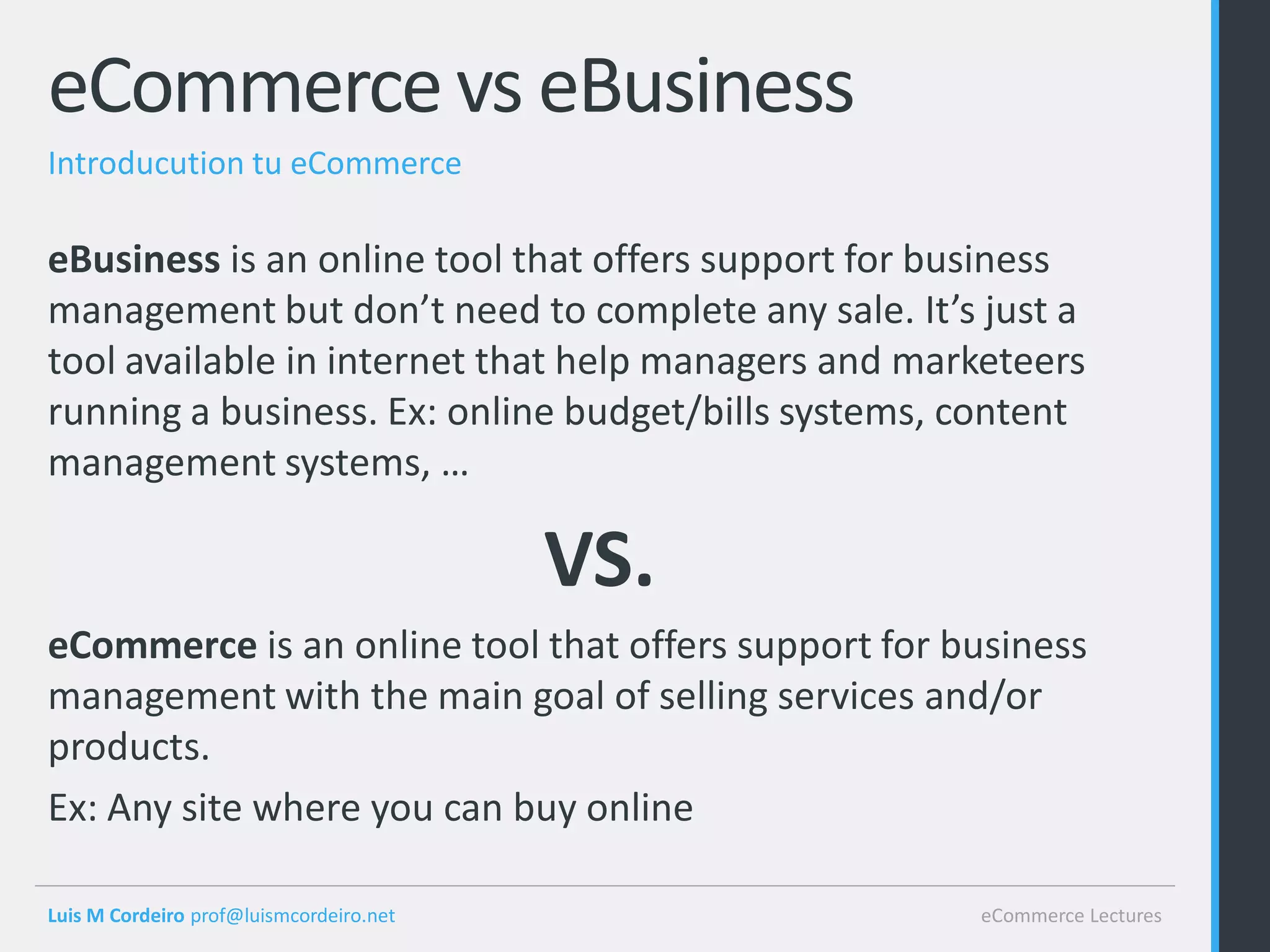 eCommerce vs eBusiness
Introducution tu eCommerce

eBusiness is an online tool that offers support for business
management but don’t need to complete any sale. It’s just a
tool available in internet that help managers and marketeers
running a business. Ex: online budget/bills systems, content
management systems, …

                                         VS.
eCommerce is an online tool that offers support for business
management with the main goal of selling services and/or
products.
Ex: Any site where you can buy online

Luis M Cordeiro prof@luismcordeiro.net               eCommerce Lectures
 