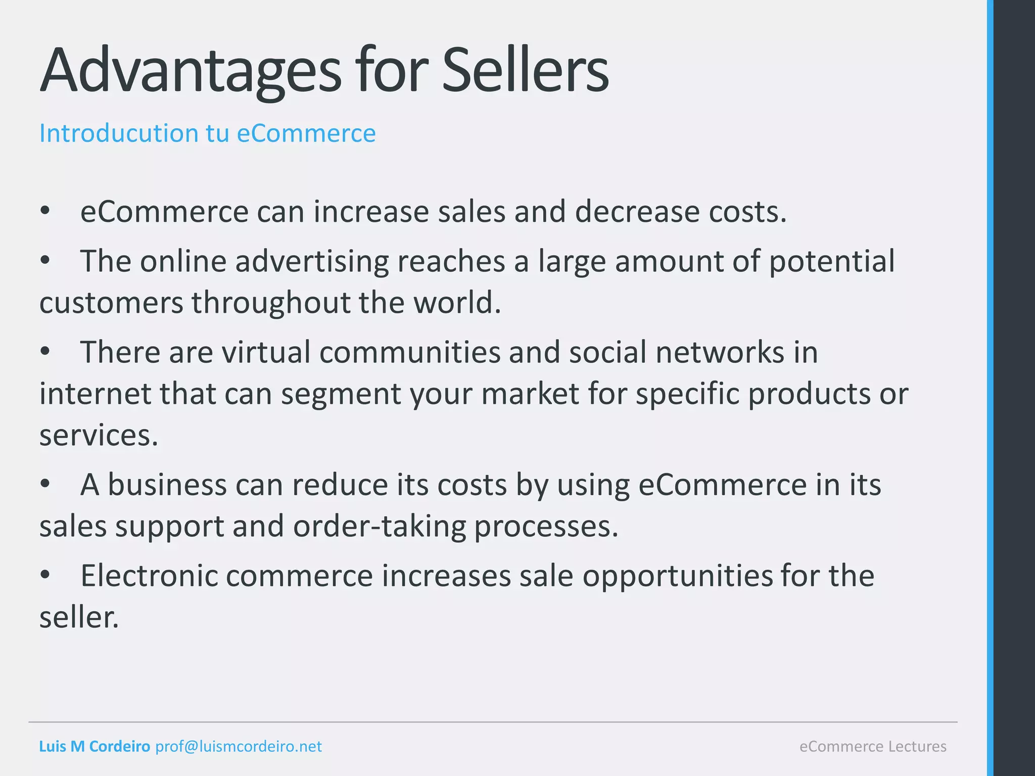 Advantages for Sellers
Introducution tu eCommerce

• eCommerce can increase sales and decrease costs.
• The online advertising reaches a large amount of potential
customers throughout the world.
• There are virtual communities and social networks in
internet that can segment your market for specific products or
services.
• A business can reduce its costs by using eCommerce in its
sales support and order-taking processes.
• Electronic commerce increases sale opportunities for the
seller.


Luis M Cordeiro prof@luismcordeiro.net                eCommerce Lectures
 