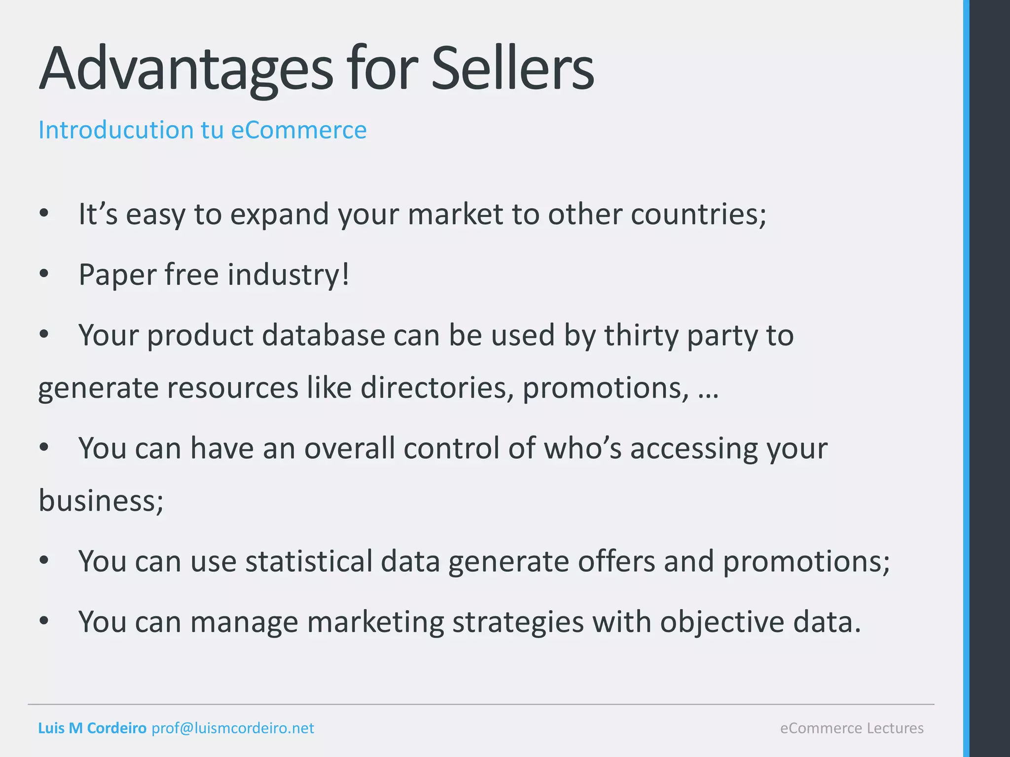 Advantages for Sellers
Introducution tu eCommerce


• It’s easy to expand your market to other countries;
• Paper free industry!
• Your product database can be used by thirty party to
generate resources like directories, promotions, …
• You can have an overall control of who’s accessing your
business;
• You can use statistical data generate offers and promotions;
• You can manage marketing strategies with objective data.


Luis M Cordeiro prof@luismcordeiro.net                  eCommerce Lectures
 