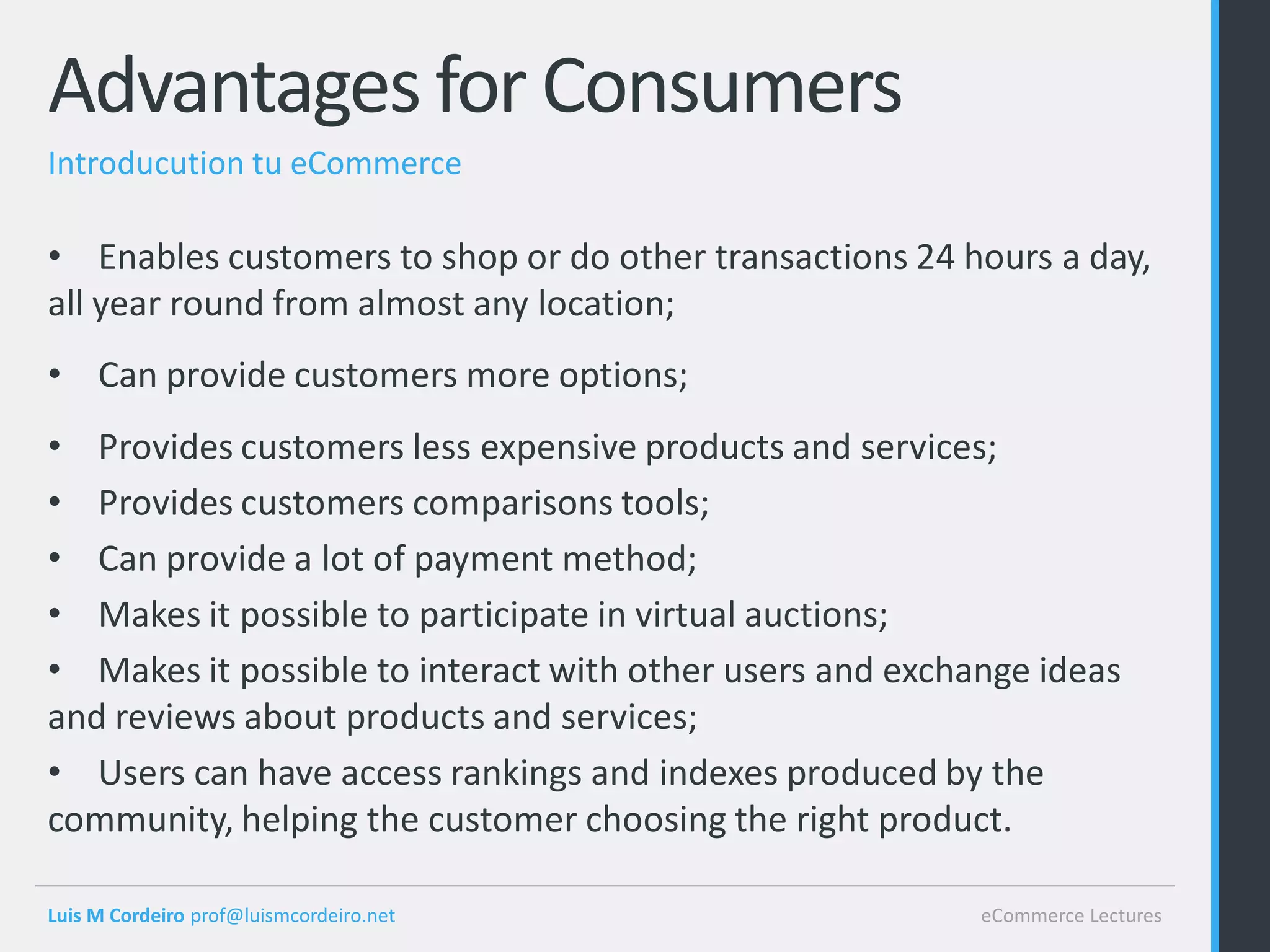 Advantages for Consumers
Introducution tu eCommerce

• Enables customers to shop or do other transactions 24 hours a day,
all year round from almost any location;
• Can provide customers more options;
• Provides customers less expensive products and services;
• Provides customers comparisons tools;
• Can provide a lot of payment method;
• Makes it possible to participate in virtual auctions;
• Makes it possible to interact with other users and exchange ideas
and reviews about products and services;
• Users can have access rankings and indexes produced by the
community, helping the customer choosing the right product.

Luis M Cordeiro prof@luismcordeiro.net                    eCommerce Lectures
 