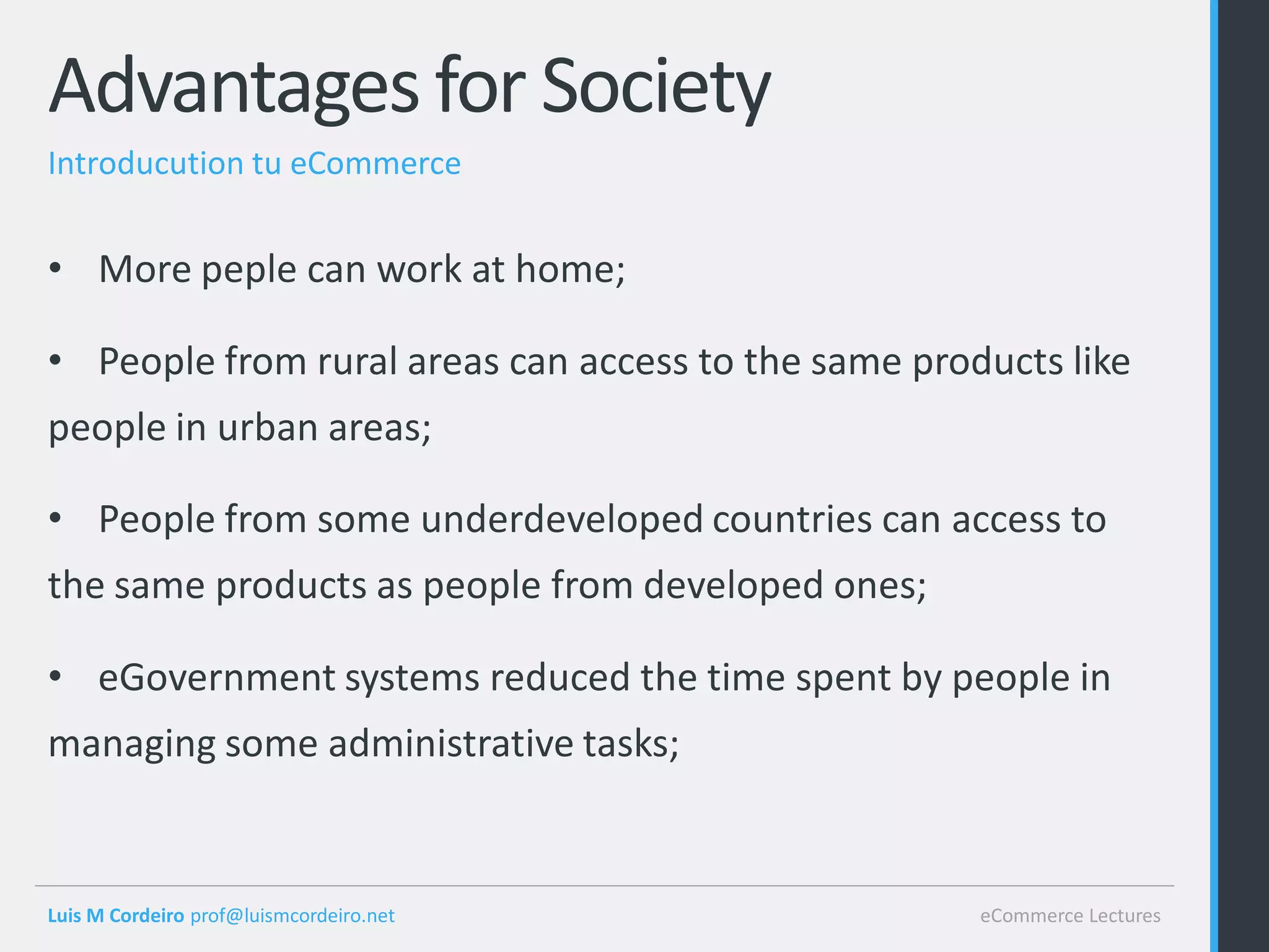 Advantages for Society
Introducution tu eCommerce


• More peple can work at home;

• People from rural areas can access to the same products like
people in urban areas;

• People from some underdeveloped countries can access to
the same products as people from developed ones;

• eGovernment systems reduced the time spent by people in
managing some administrative tasks;


Luis M Cordeiro prof@luismcordeiro.net               eCommerce Lectures
 