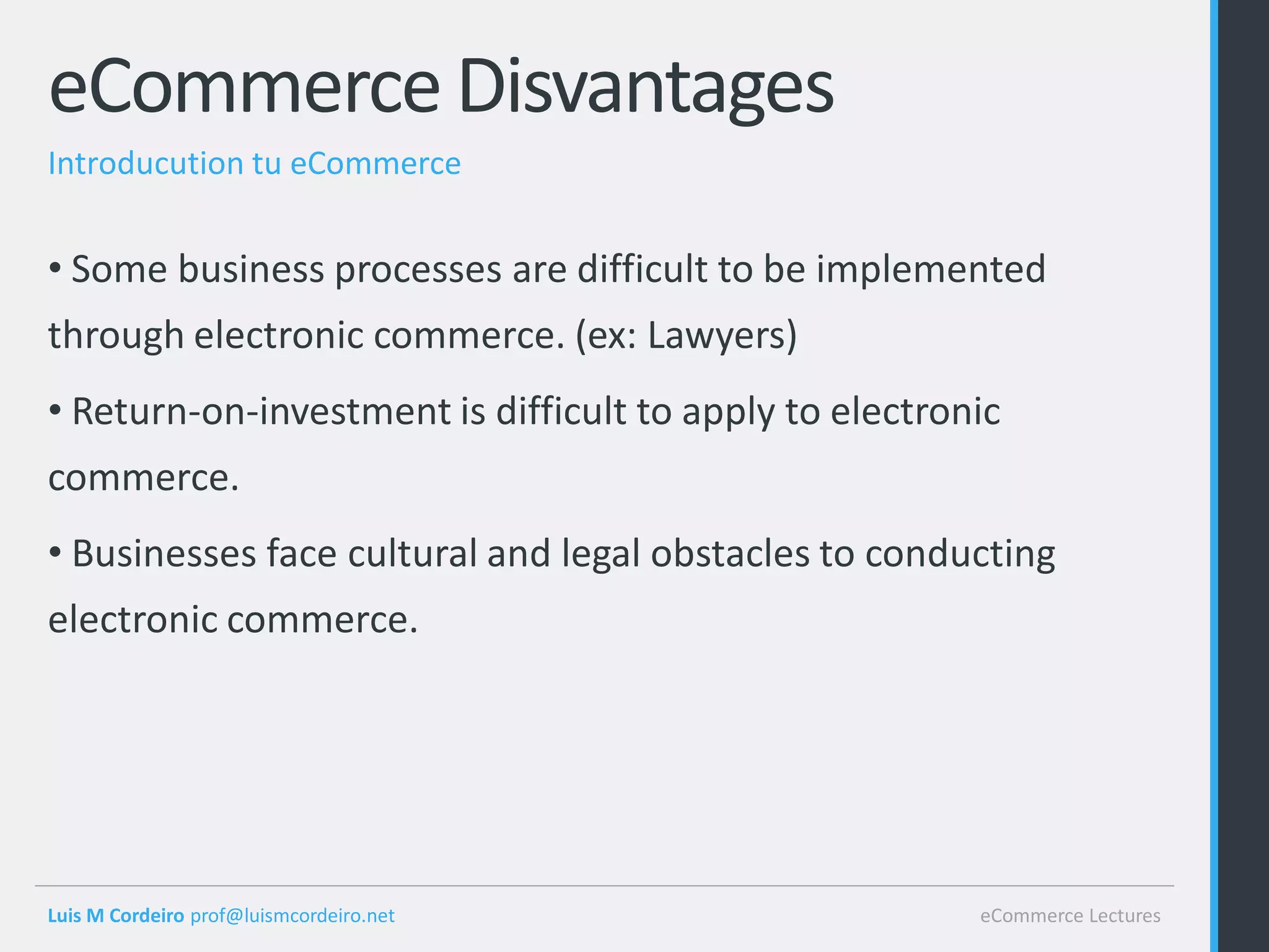 eCommerce Disvantages
Introducution tu eCommerce


• Some business processes are difficult to be implemented
through electronic commerce. (ex: Lawyers)
• Return-on-investment is difficult to apply to electronic
commerce.
• Businesses face cultural and legal obstacles to conducting
electronic commerce.




Luis M Cordeiro prof@luismcordeiro.net                  eCommerce Lectures
 