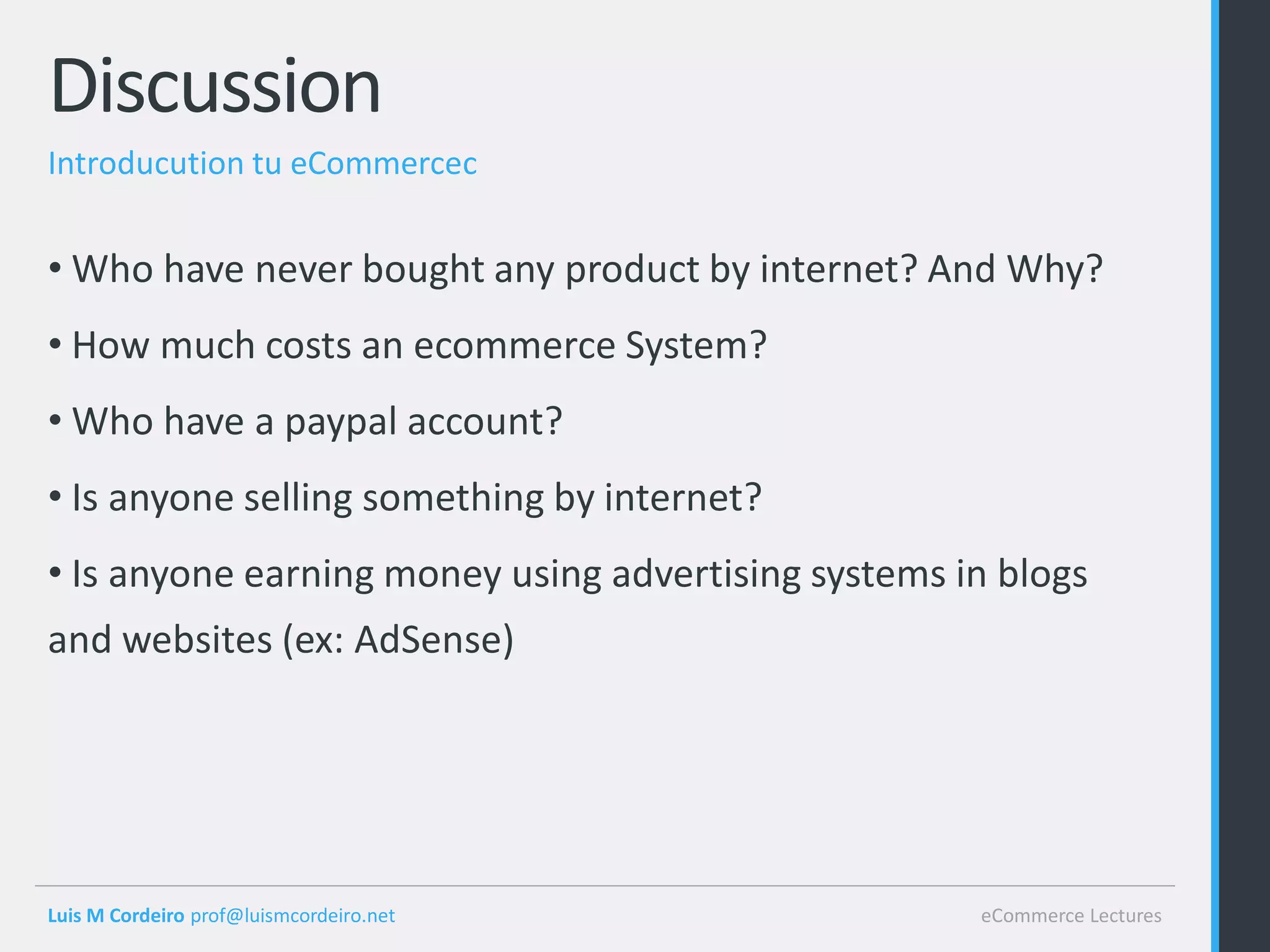 Discussion
Introducution tu eCommercec


• Who have never bought any product by internet? And Why?
• How much costs an ecommerce System?
• Who have a paypal account?
• Is anyone selling something by internet?
• Is anyone earning money using advertising systems in blogs
and websites (ex: AdSense)




Luis M Cordeiro prof@luismcordeiro.net               eCommerce Lectures
 